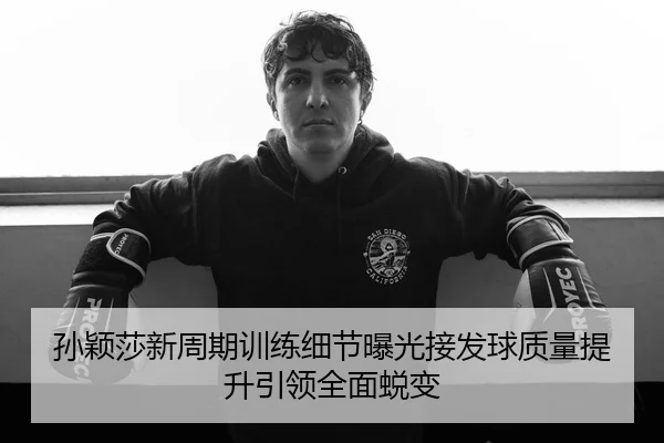 孙颖莎新周期训练细节曝光接发球质量提升引领全面蜕变
