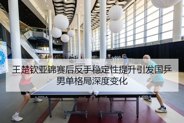 王楚钦亚锦赛后反手稳定性提升引发国乒男单格局深度变化