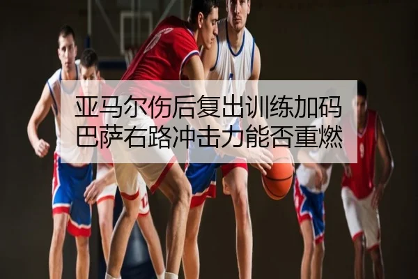亚马尔伤后复出训练加码 巴萨右路冲击力能否重燃
